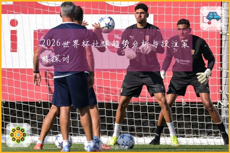 2026世界杯让球趋势分析与投注策略探讨