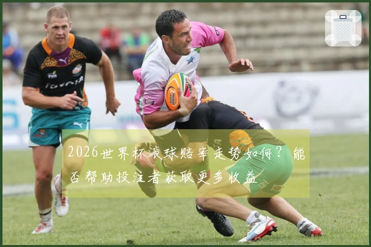 2026世界杯滚球赔率走势如何？能否帮助投注者获取更多收益
