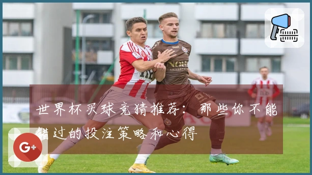 世界杯买球竞猜推荐：那些你不能错过的投注策略和心得